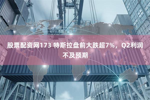 股票配资网173 特斯拉盘前大跌超7%，Q2利润不及预期