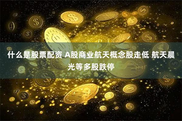 什么是股票配资 A股商业航天概念股走低 航天晨光等多股跌停