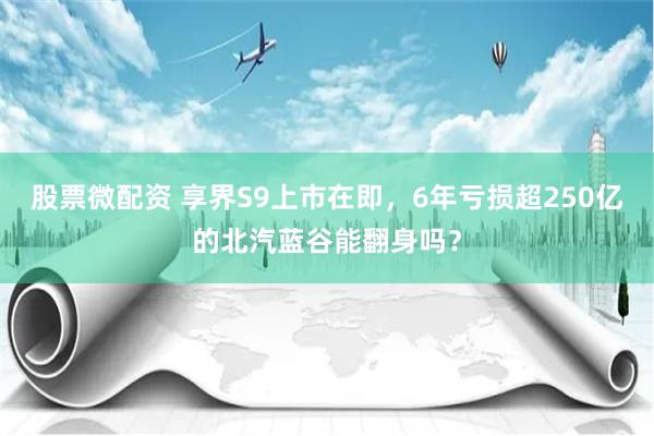 股票微配资 享界S9上市在即，6年亏损超250亿的北汽蓝谷能翻身吗？