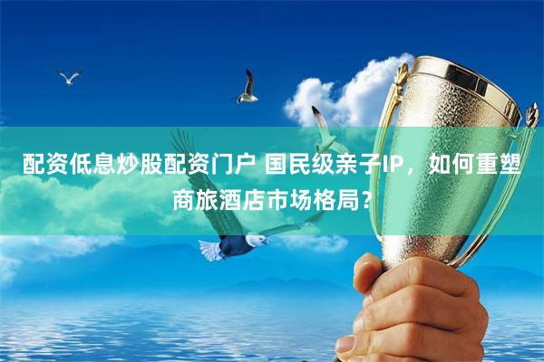 配资低息炒股配资门户 国民级亲子IP，如何重塑商旅酒店市场格局？