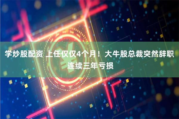 学炒股配资 上任仅仅4个月！大牛股总裁突然辞职 连续三年亏损