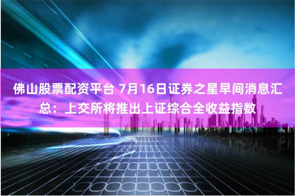 佛山股票配资平台 7月16日证券之星早间消息汇总：上交所将推出上证综合全收益指数