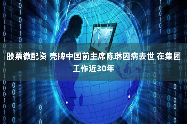 股票微配资 壳牌中国前主席陈琳因病去世 在集团工作近30年