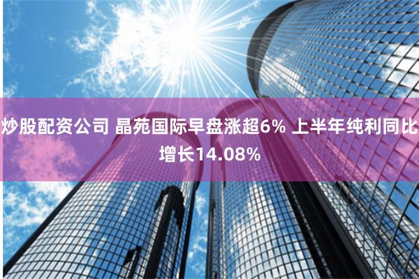 炒股配资公司 晶苑国际早盘涨超6% 上半年纯利同比增长14.08%