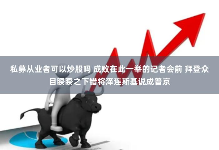 私募从业者可以炒股吗 成败在此一举的记者会前 拜登众目睽睽之下错将泽连斯基说成普京