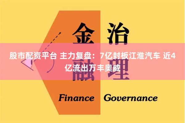 股市配资平台 主力复盘：7亿封板江淮汽车 近4亿流出万丰奥威