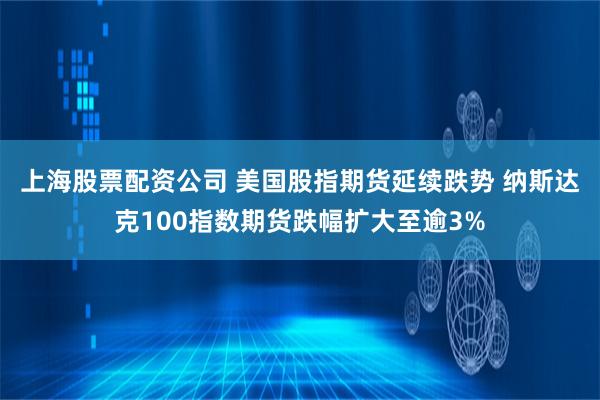 上海股票配资公司 美国股指期货延续跌势 纳斯达克100指数期货跌幅扩大至逾3%