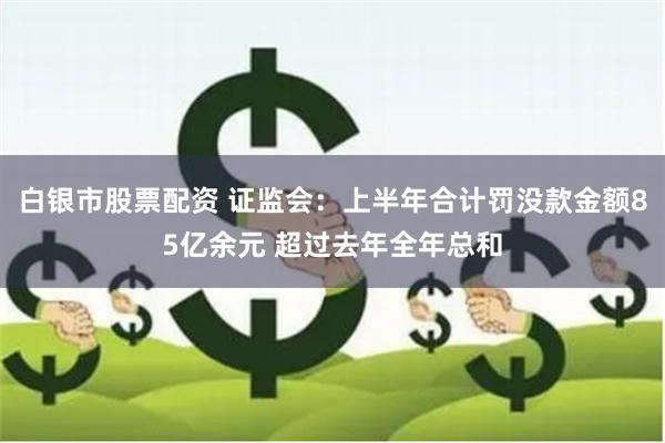 白银市股票配资 证监会：上半年合计罚没款金额85亿余元 超过去年全年总和