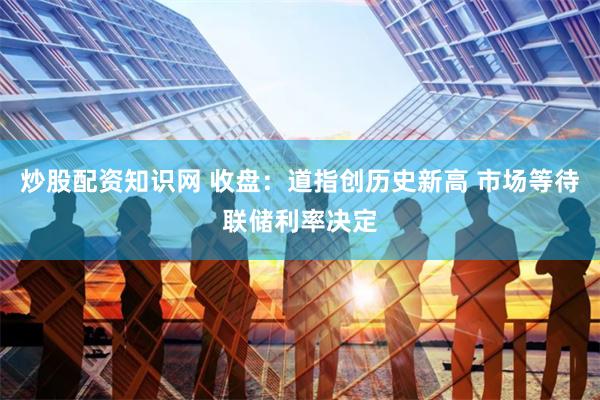 炒股配资知识网 收盘：道指创历史新高 市场等待联储利率决定
