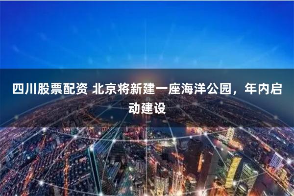四川股票配资 北京将新建一座海洋公园，年内启动建设
