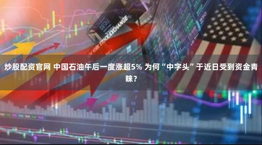 炒股配资官网 中国石油午后一度涨超5% 为何“中字头”于近日受到资金青睐？