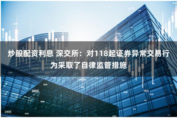 炒股配资利息 深交所：对118起证券异常交易行为采取了自律监管措施