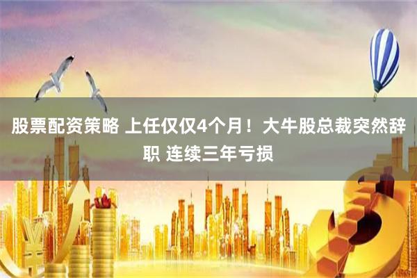 股票配资策略 上任仅仅4个月！大牛股总裁突然辞职 连续三年亏损