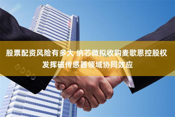 股票配资风险有多大 纳芯微拟收购麦歌恩控股权 发挥磁传感器领域协同效应