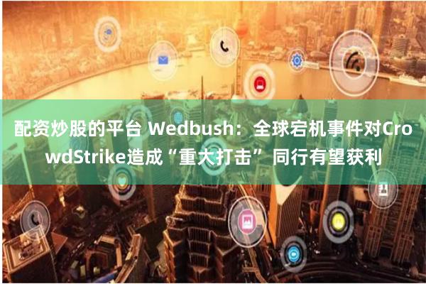 配资炒股的平台 Wedbush：全球宕机事件对CrowdStrike造成“重大打击” 同行有望获利
