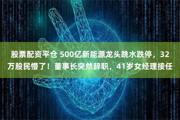 股票配资平仓 500亿新能源龙头跳水跌停，32万股民懵了！董事长突然辞职，41岁女经理接任