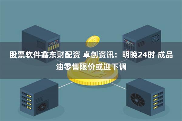 股票软件鑫东财配资 卓创资讯：明晚24时 成品油零售限价或迎下调