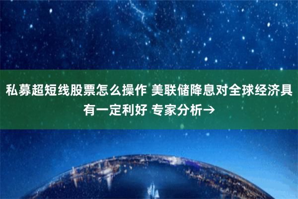私募超短线股票怎么操作 美联储降息对全球经济具有一定利好 专家分析→