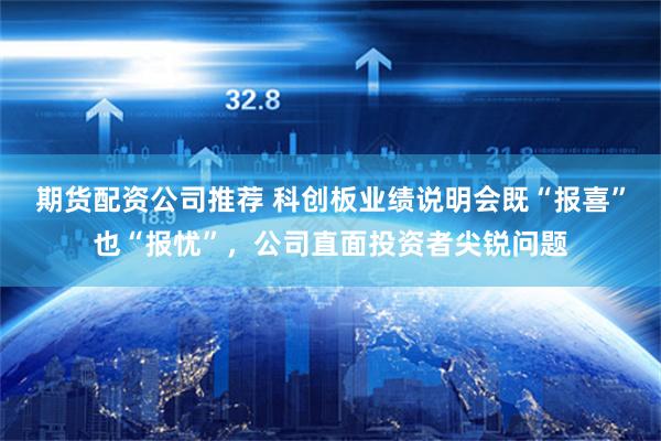 期货配资公司推荐 科创板业绩说明会既“报喜”也“报忧”，公司直面投资者尖锐问题