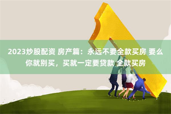 2023炒股配资 房产篇:永远不要全款买房 要么你就别买,买就一定要贷款 全款买房