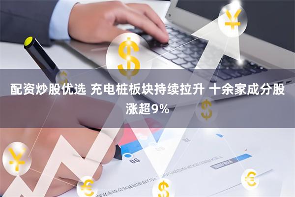 配资炒股优选 充电桩板块持续拉升 十余家成分股涨超9%