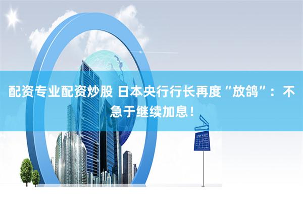 配资专业配资炒股 日本央行行长再度“放鸽”：不急于继续加息！