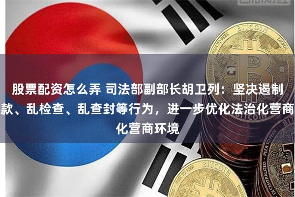 股票配资怎么弄 司法部副部长胡卫列：坚决遏制乱罚款、乱检查、乱查封等行为，进一步优化法治化营商环境