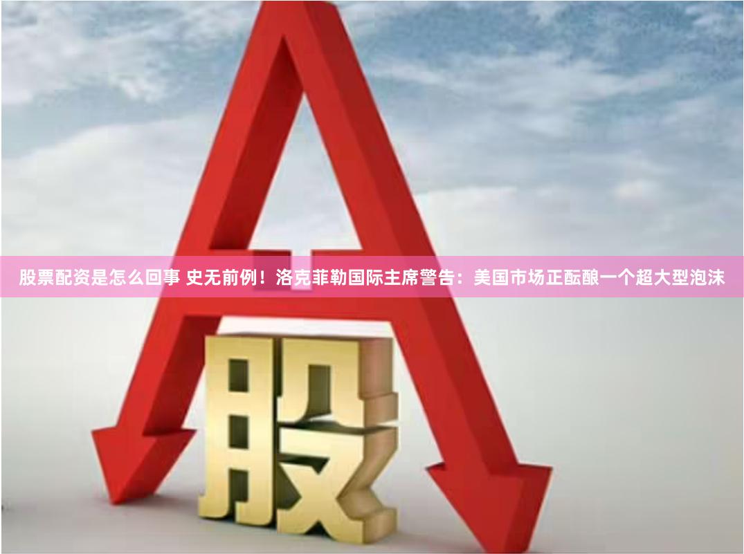 股票配资是怎么回事 史无前例！洛克菲勒国际主席警告：美国市场正酝酿一个超大型泡沫