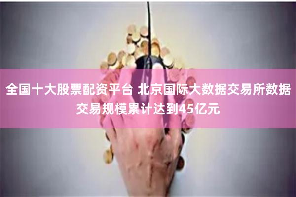 全国十大股票配资平台 北京国际大数据交易所数据交易规模累计达到45亿元