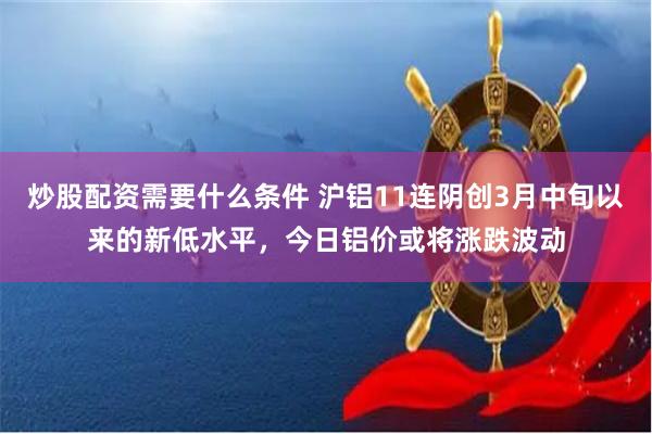 炒股配资需要什么条件 沪铝11连阴创3月中旬以来的新低水平，今日铝价或将涨跌波动