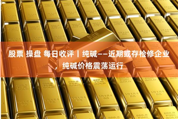 股票 操盘 每日收评丨纯碱——近期或存检修企业，纯碱价格震荡运行
