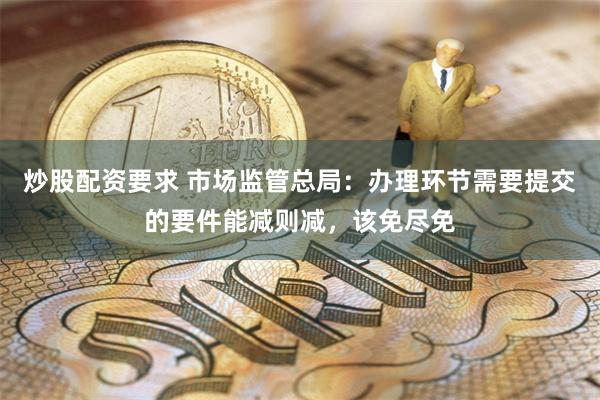 炒股配资要求 市场监管总局：办理环节需要提交的要件能减则减，该免尽免