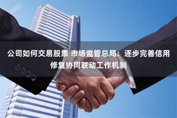 公司如何交易股票 市场监管总局：逐步完善信用修复协同联动工作机制