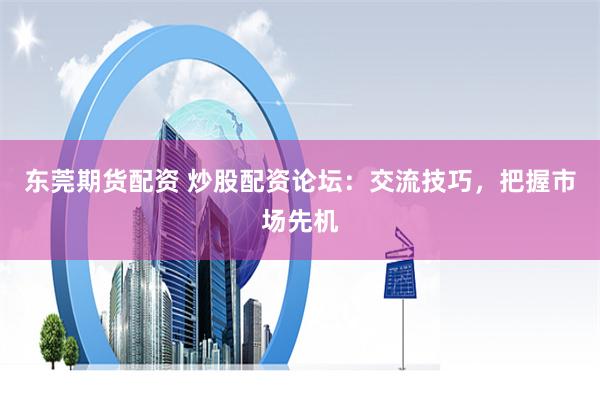 东莞期货配资 炒股配资论坛：交流技巧，把握市场先机