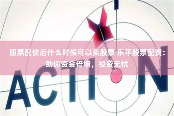 股票配债后什么时候可以卖股票 乐平股票配资：助你资金倍增，投资无忧