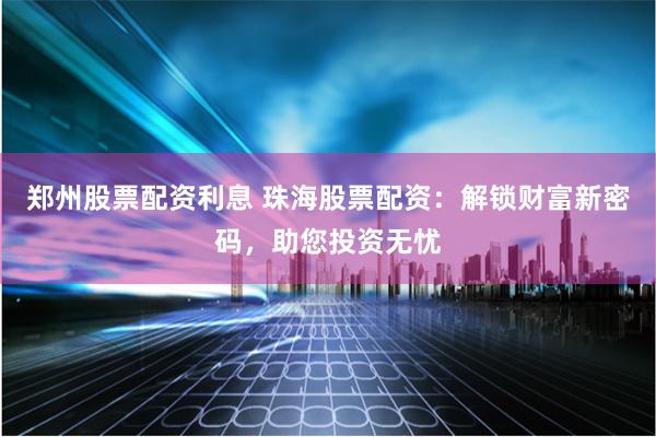 郑州股票配资利息 珠海股票配资：解锁财富新密码，助您投资无忧