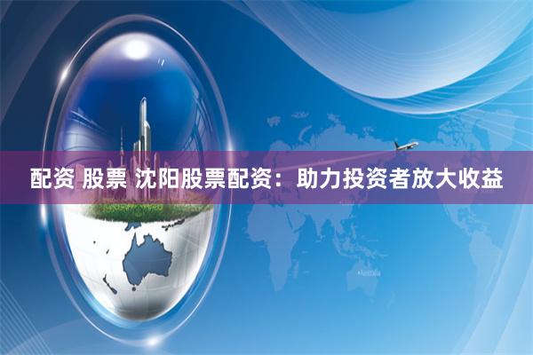 配资 股票 沈阳股票配资：助力投资者放大收益