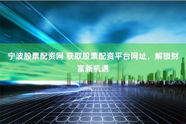 宁波股票配资网 获取股票配资平台网址，解锁财富新机遇