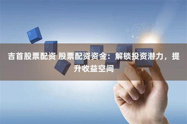吉首股票配资 股票配资资金：解锁投资潜力，提升收益空间