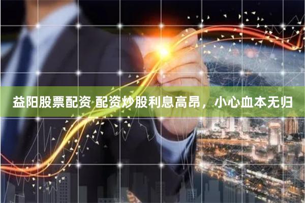 益阳股票配资 配资炒股利息高昂，小心血本无归