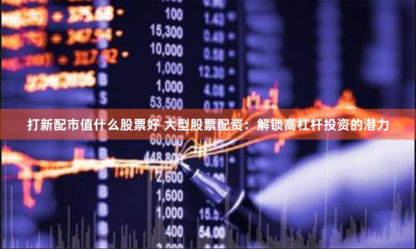 打新配市值什么股票好 大型股票配资：解锁高杠杆投资的潜力