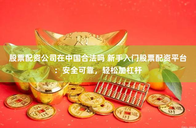 股票配资公司在中国合法吗 新手入门股票配资平台：安全可靠，轻松加杠杆