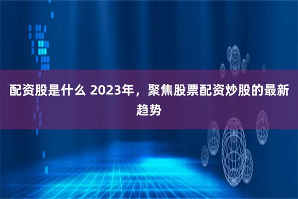 配资股是什么 2023年，聚焦股票配资炒股的最新趋势