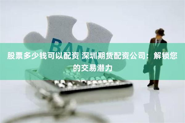 股票多少钱可以配资 深圳期货配资公司：解锁您的交易潜力