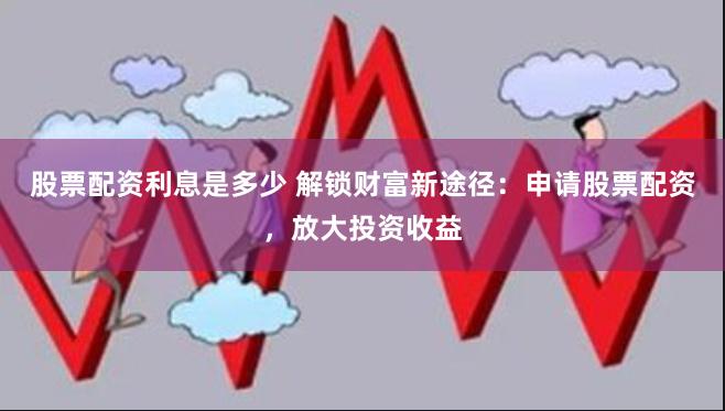 股票配资利息是多少 解锁财富新途径：申请股票配资，放大投资收益