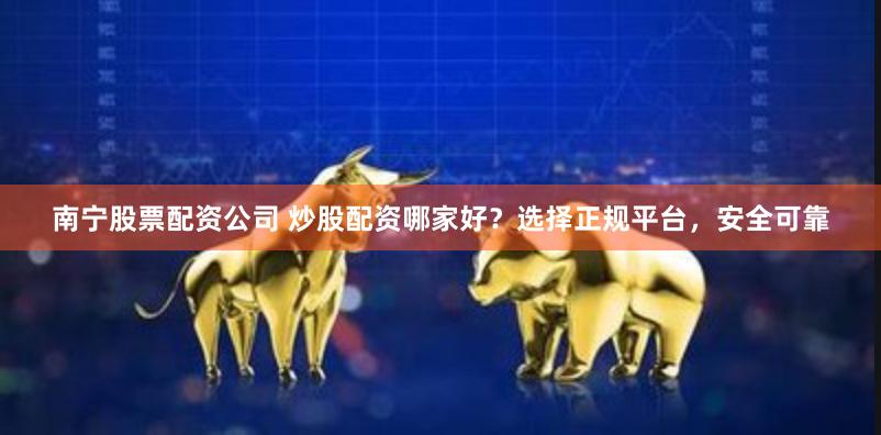 南宁股票配资公司 炒股配资哪家好？选择正规平台，安全可靠