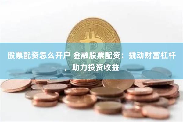 股票配资怎么开户 金融股票配资：撬动财富杠杆，助力投资收益