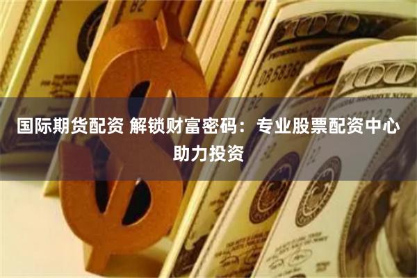 国际期货配资 解锁财富密码：专业股票配资中心助力投资
