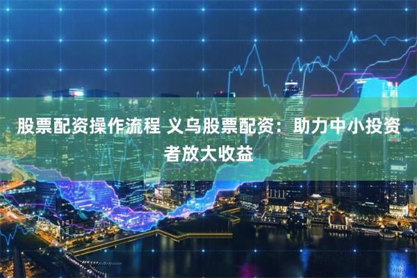 股票配资操作流程 义乌股票配资：助力中小投资者放大收益